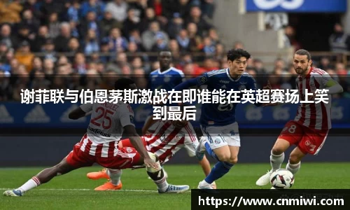 谢菲联与伯恩茅斯激战在即谁能在英超赛场上笑到最后