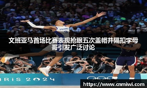 文班亚马首场比赛表现抢眼五次盖帽并隔扣字母哥引发广泛讨论