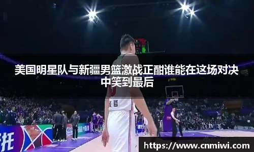 美国明星队与新疆男篮激战正酣谁能在这场对决中笑到最后